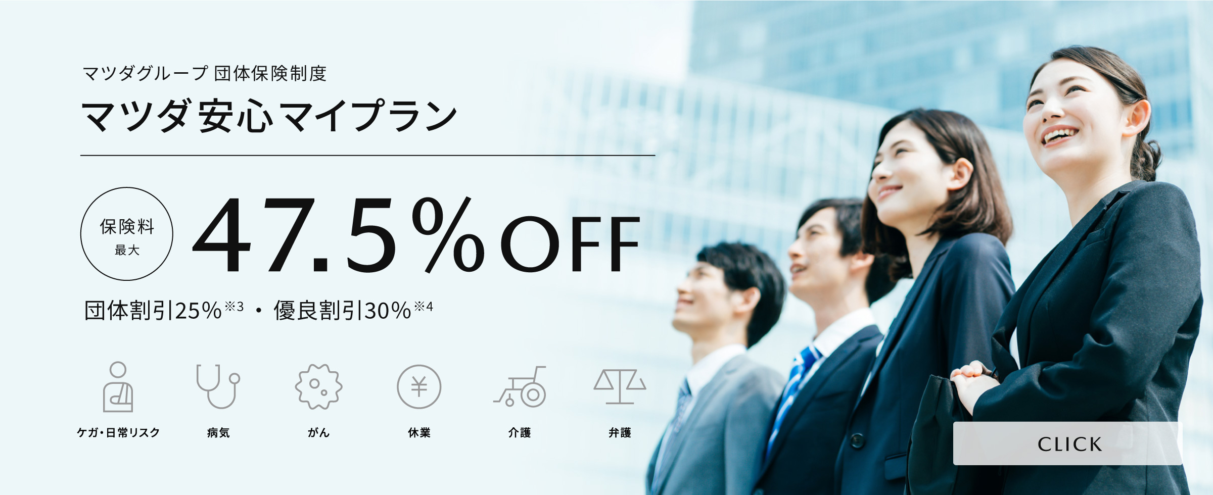 マツダグループ団体保険制度「マツダ安心マイプラン」保険料が最大47.5%OFF(団体割引25％・優良割引30％)　ケガ・日常リスク、病気、がん、休業、介護、弁護に利用できます。